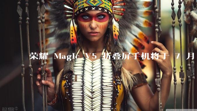 荣耀 Magic V5 折叠屏手机将于 7 月 2 日发布，会带来哪些新的技术和体验？